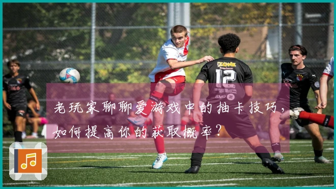 老玩家聊聊爱游戏中的抽卡技巧，如何提高你的获取概率？